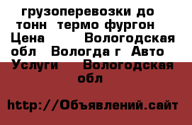 грузоперевозки до 4 тонн( термо-фургон) › Цена ­ 17 - Вологодская обл., Вологда г. Авто » Услуги   . Вологодская обл.